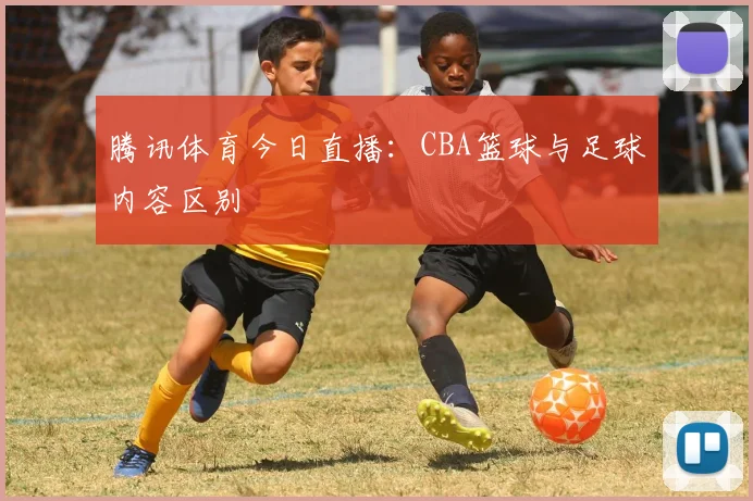 腾讯体育今日直播:CBA篮球与足球内容区别