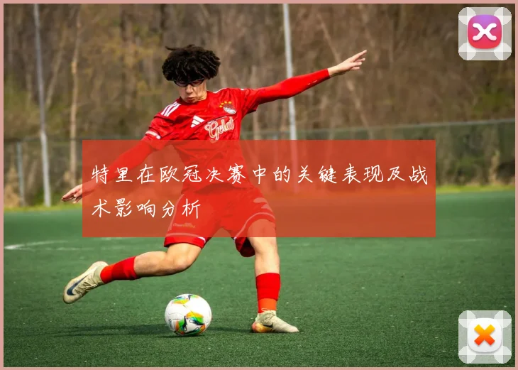 特里在欧冠决赛中的关键表现及战术影响分析