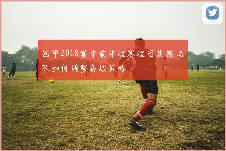 西甲2018赛季前半程赛程密集期 各队如何调整备战策略
