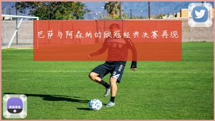 巴萨与阿森纳的欧冠经典决赛再现