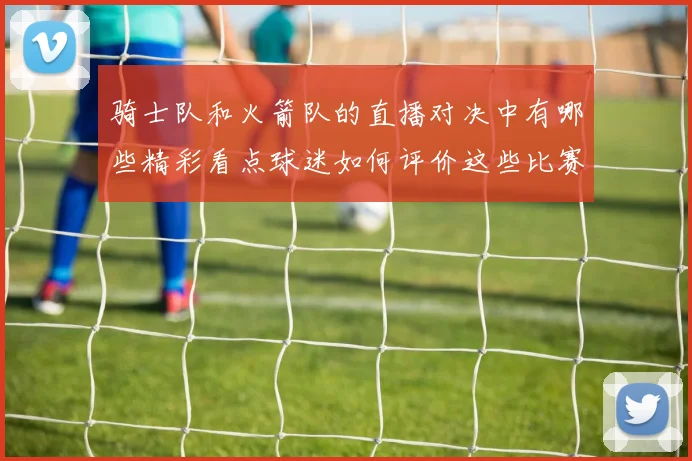 骑士队和火箭队的直播对决中有哪些精彩看点球迷如何评价这些比赛