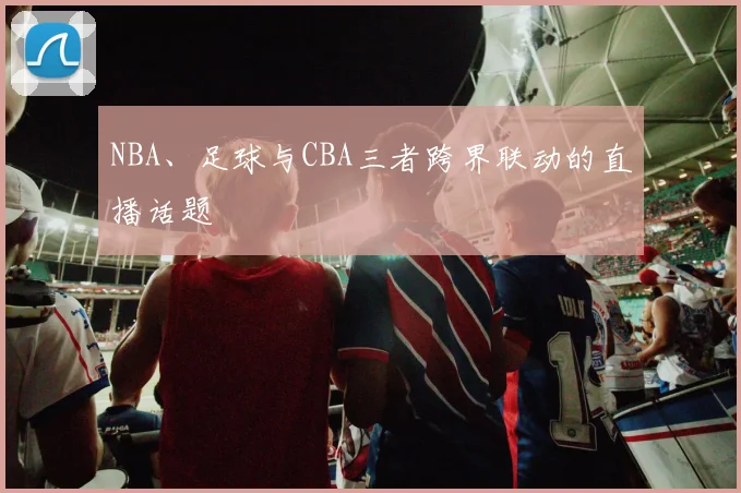 NBA、足球与CBA三者跨界联动的直播话题
