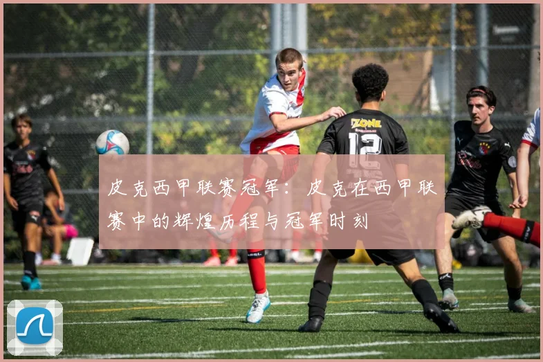 皮克西甲联赛冠军：皮克在西甲联赛中的辉煌历程与冠军时刻